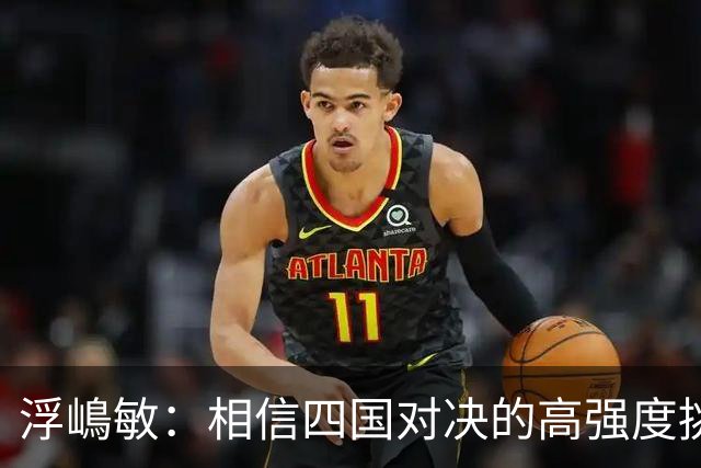 浮嶋敏：相信四国对决的高强度挑战，将助力队伍快速成长积累经验