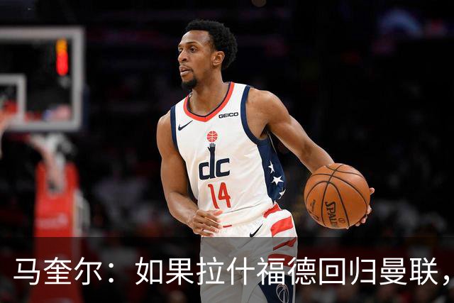 马奎尔：如果拉什福德回归曼联，我当然会张开双臂欢迎